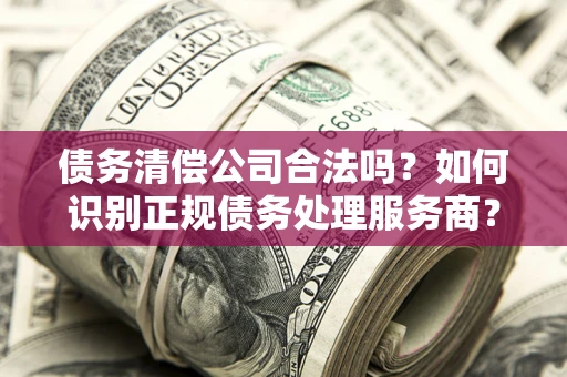 济南债务清偿公司合法吗？如何识别正规债务处理服务商？