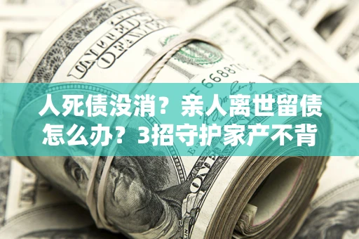 济南人死债没消？亲人离世留债怎么办？3招守护家产不背锅