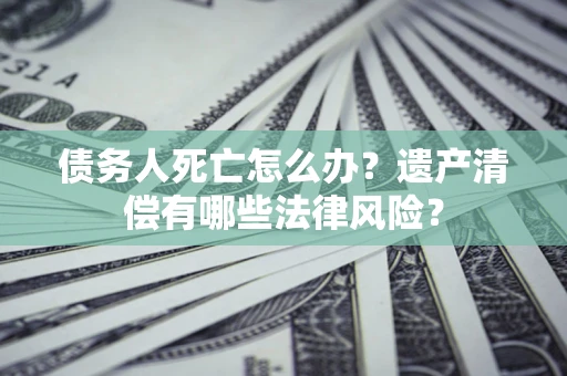 济南债务人死亡怎么办？遗产清偿有哪些法律风险？