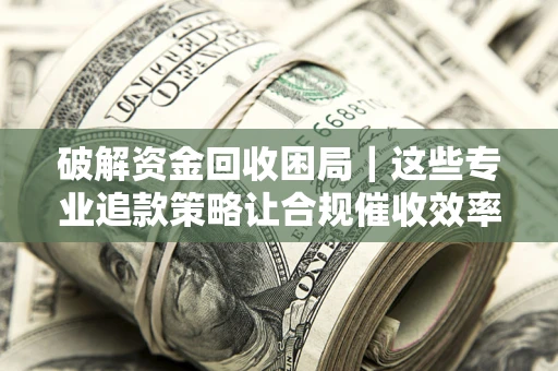 济南破解资金回收困局｜这些专业追款策略让合规催收效率翻倍