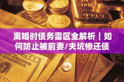 济南离婚时债务雷区全解析｜如何防止被前妻/夫坑惨还债？