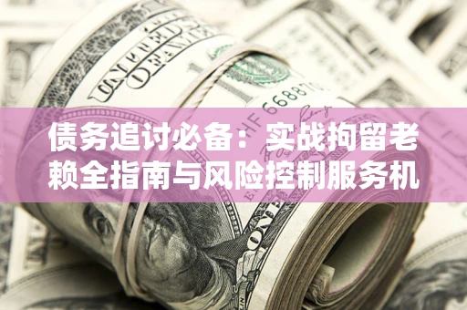 济南债务追讨必备：实战拘留老赖全指南与风险控制服务机构推荐
